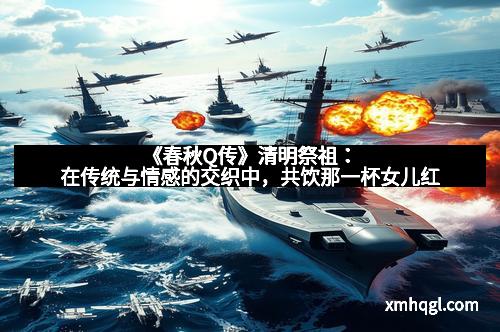 《春秋Q传》清明祭祖：在传统与情感的交织中，共饮那一杯女儿红